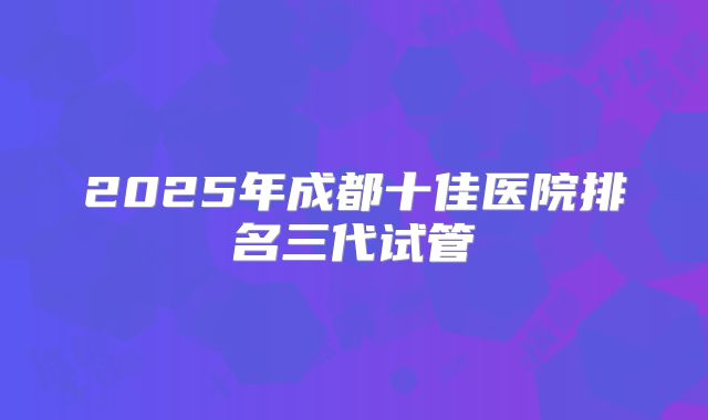 2025年成都十佳医院排名三代试管