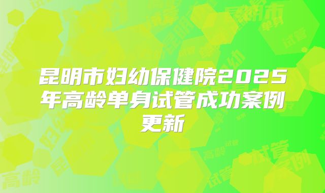 昆明市妇幼保健院2025年高龄单身试管成功案例更新