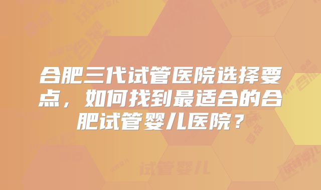 合肥三代试管医院选择要点,如何找到最适合的合肥试管婴儿医院?