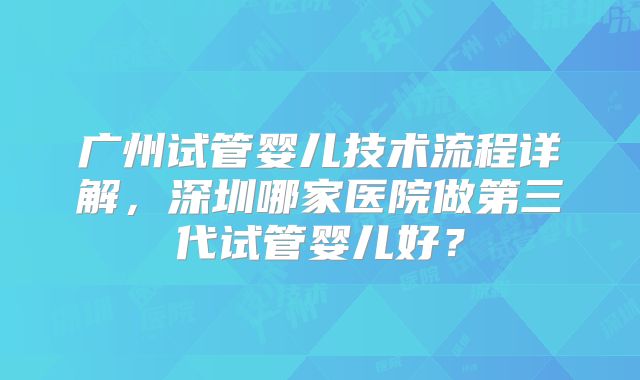 广州试管婴儿技术流程详解,深圳哪家医院做第三代试管婴儿好?