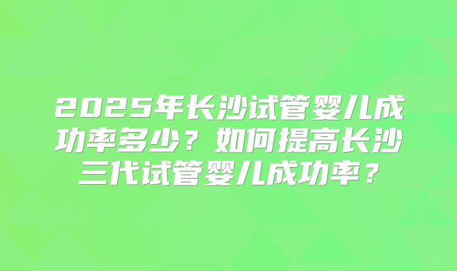 2025年长沙试管婴儿成功率多少?如何提高长沙三代试管婴儿成功率?