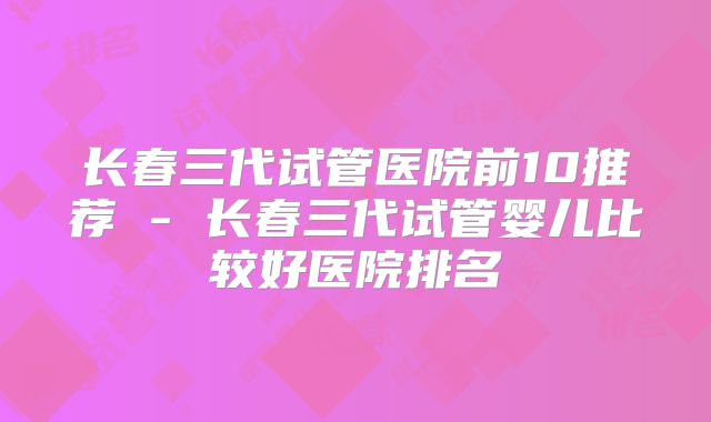 长春三代试管医院前10推荐 - 长春三代试管婴儿比较好医院排名