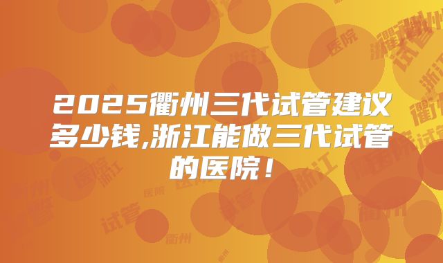 2025衢州三代试管建议多少钱,浙江能做三代试管的医院!