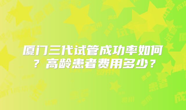 厦门三代试管成功率如何？高龄患者费用多少？