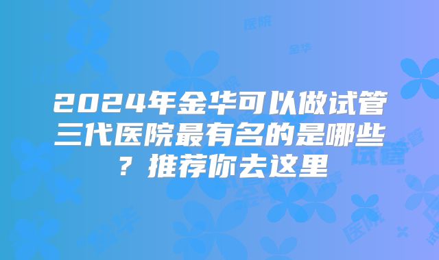 2024年金华可以做试管三代医院最有名的是哪些？推荐你去这里