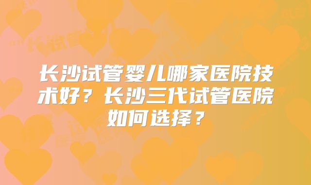 长沙试管婴儿哪家医院技术好?长沙三代试管医院如何选择?