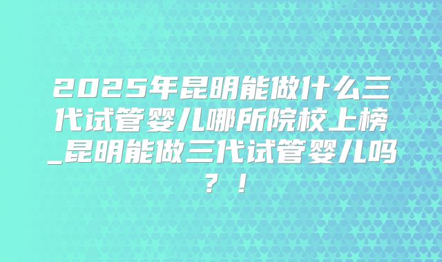 2025年昆明能做什么三代试管婴儿哪所院校上榜_昆明能做三代试管婴儿吗？！