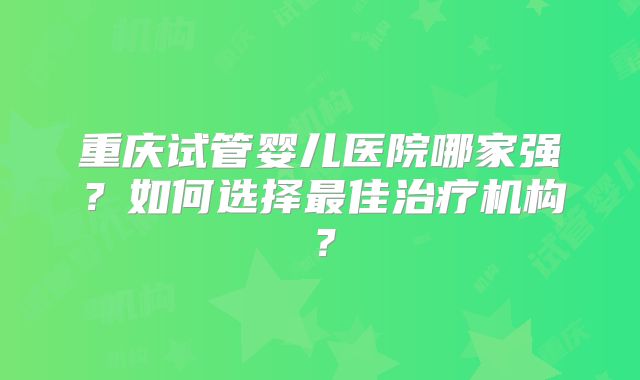 重庆试管婴儿医院哪家强?如何选择最佳治疗机构?