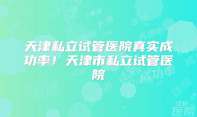 天津私立试管医院真实成功率!天津市私立试管医院