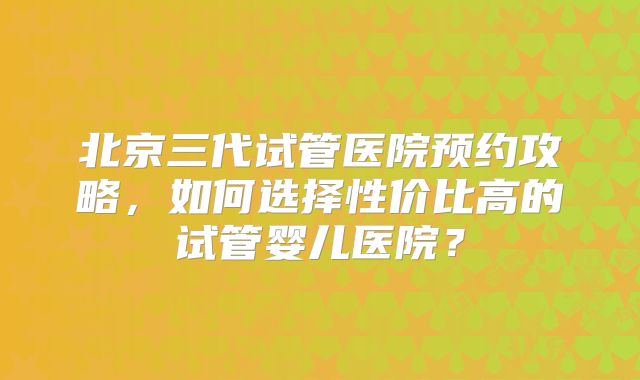 北京三代试管医院预约攻略,如何选择性价比高的试管婴儿医院?
