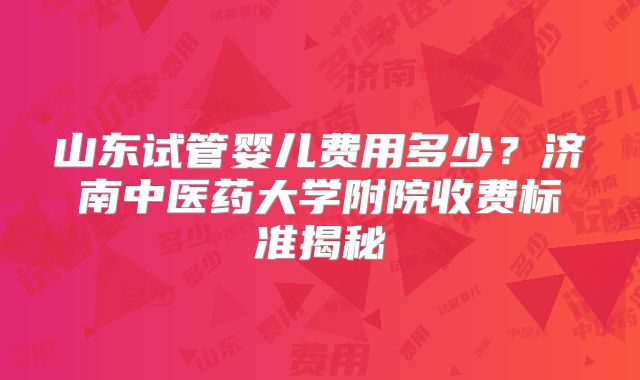 山东试管婴儿费用多少?济南中医药大学附院收费标准揭秘