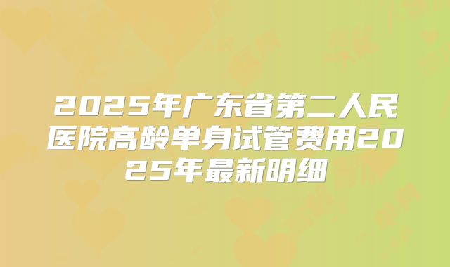 2025年广东省第二人民医院高龄单身试管费用2025年最新明细