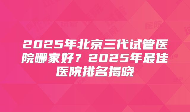 2025年北京三代试管医院哪家好？2025年最佳医院排名揭晓