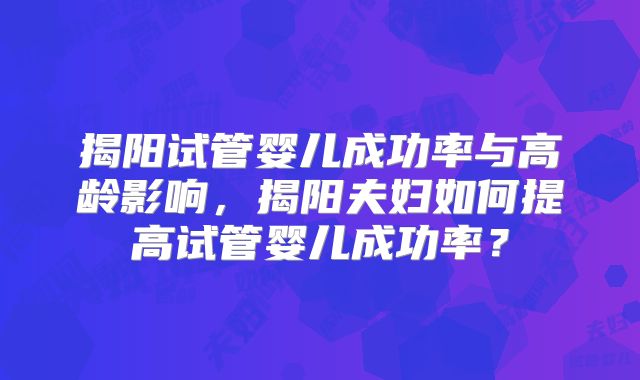 揭阳试管婴儿成功率与高龄影响，揭阳夫妇如何提高试管婴儿成功率？