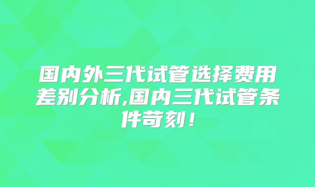 国内外三代试管选择费用差别分析,国内三代试管条件苛刻!