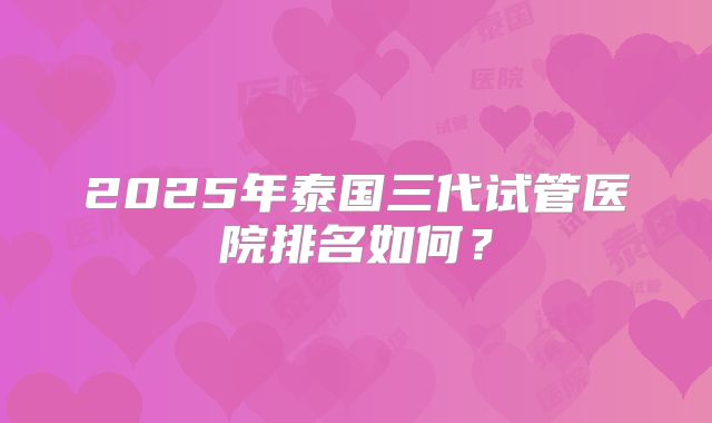2025年泰国三代试管医院排名如何?
