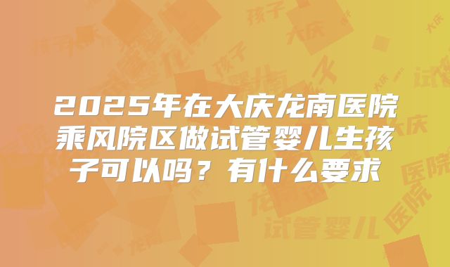 2025年在大庆龙南医院乘风院区做试管婴儿生孩子可以吗?有什么要求