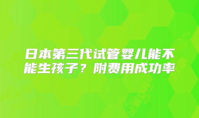 日本第三代试管婴儿能不能生孩子？附费用成功率