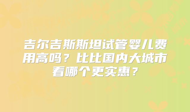 吉尔吉斯斯坦试管婴儿费用高吗?比比国内大城市看哪个更实惠?