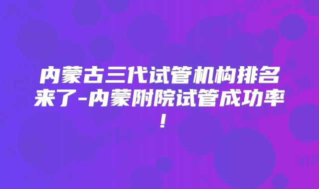 内蒙古三代试管机构排名来了-内蒙附院试管成功率！