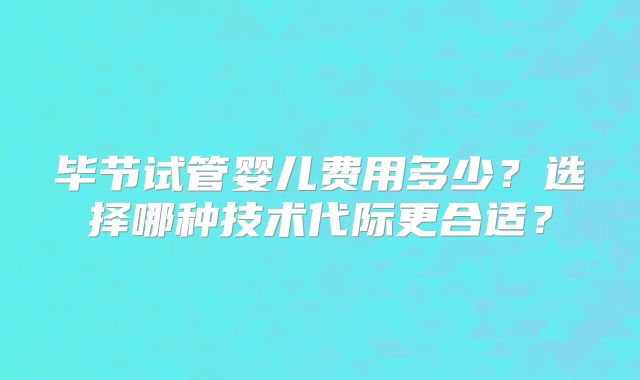 毕节试管婴儿费用多少?选择哪种技术代际更合适?