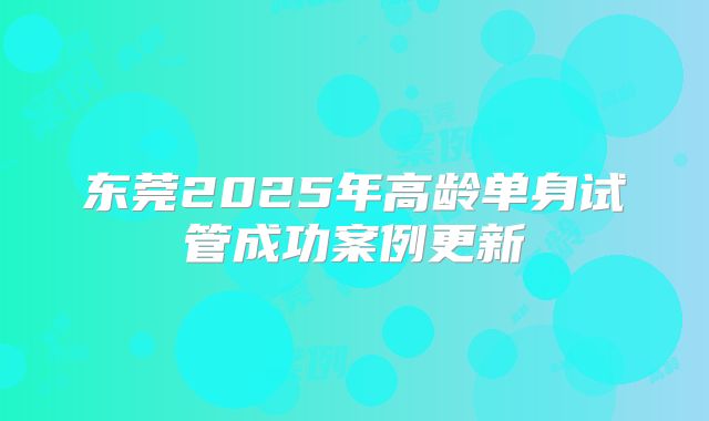 东莞2025年高龄单身试管成功案例更新
