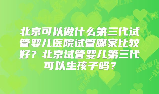 北京可以做什么第三代试管婴儿医院试管哪家比较好？北京试管婴儿第三代可以生孩子吗？