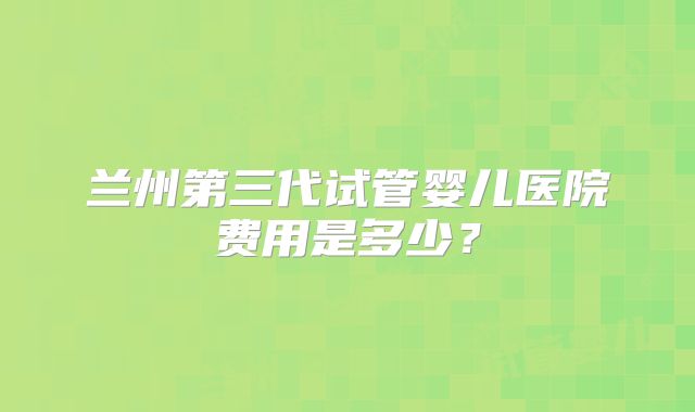 兰州第三代试管婴儿医院费用是多少?