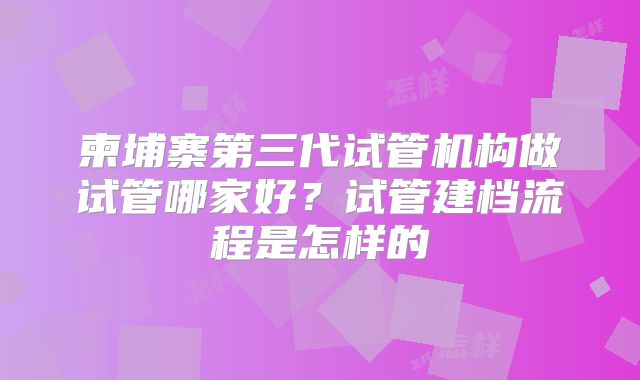 柬埔寨第三代试管机构做试管哪家好?试管建档流程是怎样的