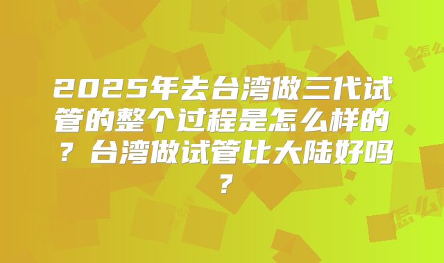 2025年去台湾做三代试管的整个过程是怎么样的?台湾做试管比大陆好吗?