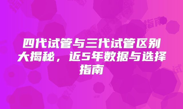 四代试管与三代试管区别大揭秘,近5年数据与选择指南