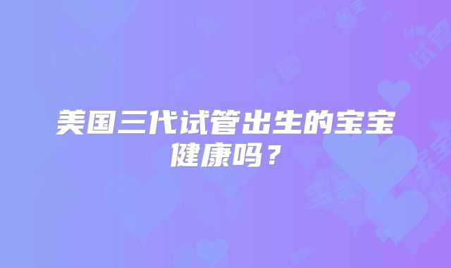 美国三代试管出生的宝宝健康吗?
