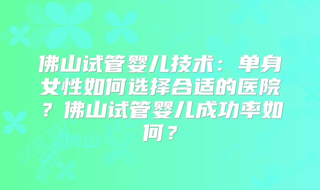 佛山试管婴儿技术：单身女性如何选择合适的医院？佛山试管婴儿成功率如何？