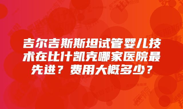 吉尔吉斯斯坦试管婴儿技术在比什凯克哪家医院最先进?费用大概多少?