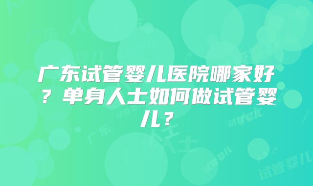 广东试管婴儿医院哪家好？单身人士如何做试管婴儿？