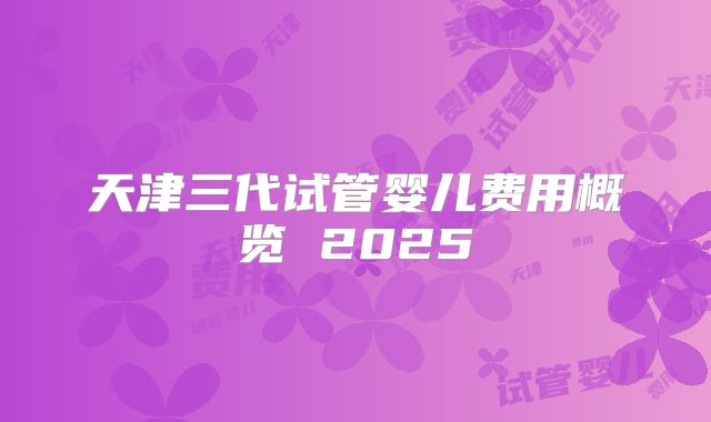 天津三代试管婴儿费用概览 2025