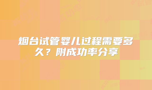 烟台试管婴儿过程需要多久?附成功率分享