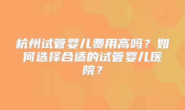 杭州试管婴儿费用高吗？如何选择合适的试管婴儿医院？
