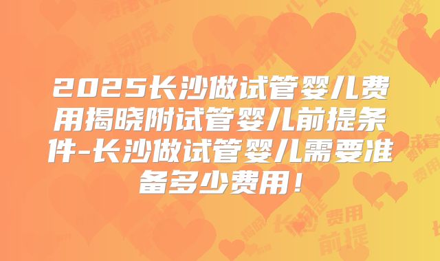 2025长沙做试管婴儿费用揭晓附试管婴儿前提条件-长沙做试管婴儿需要准备多少费用!