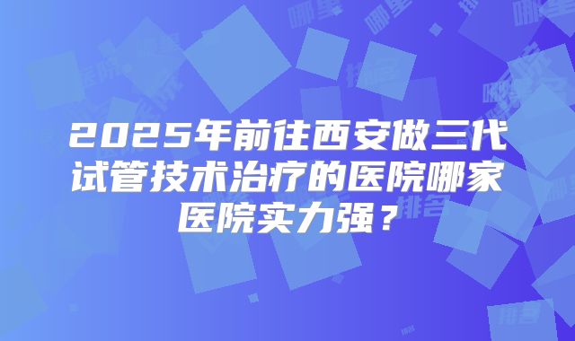 2025年前往西安做三代试管技术治疗的医院哪家医院实力强？