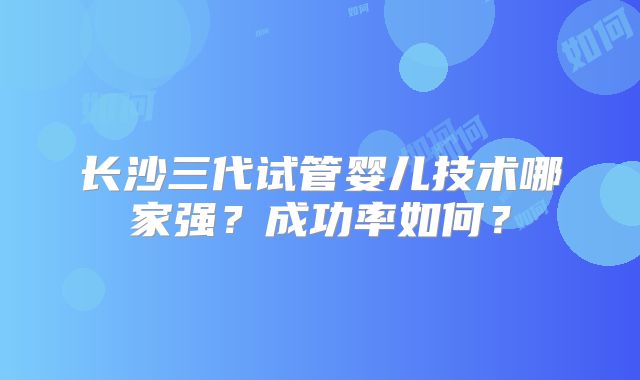 长沙三代试管婴儿技术哪家强?成功率如何?