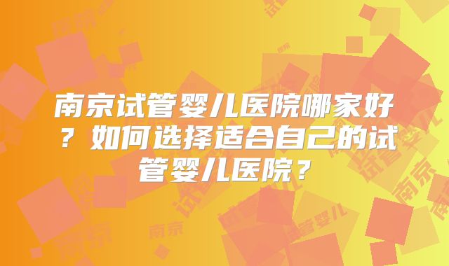 南京试管婴儿医院哪家好?如何选择适合自己的试管婴儿医院?