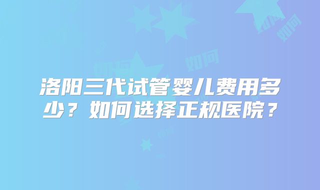 洛阳三代试管婴儿费用多少？如何选择正规医院？