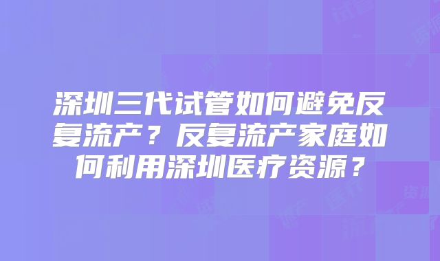 深圳三代试管如何避免反复流产?反复流产家庭如何利用深圳医疗资源?