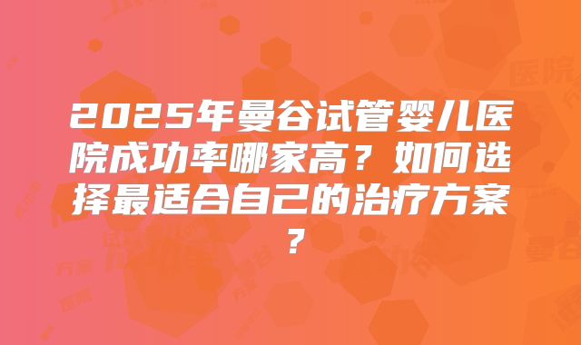 2025年曼谷试管婴儿医院成功率哪家高?如何选择最适合自己的治疗方案?