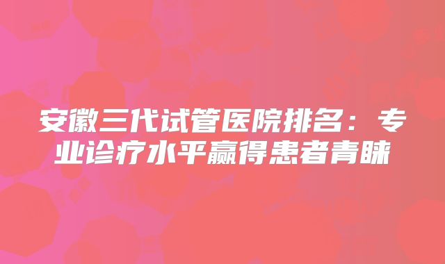 安徽三代试管医院排名:专业诊疗水平赢得患者青睐