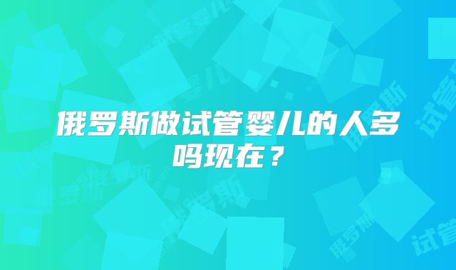 俄罗斯做试管婴儿的人多吗现在？