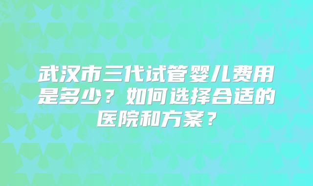 武汉市三代试管婴儿费用是多少？如何选择合适的医院和方案？