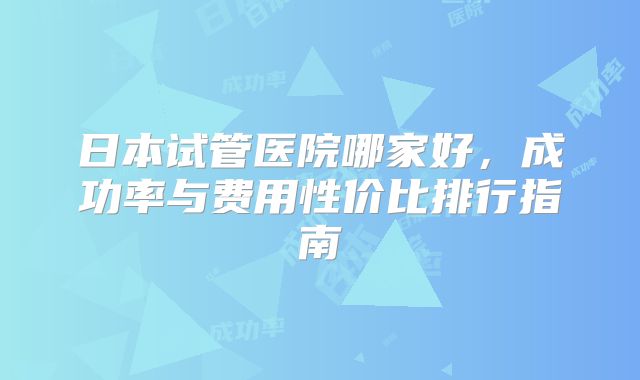 日本试管医院哪家好,成功率与费用性价比排行指南