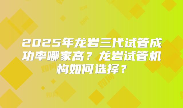 2025年龙岩三代试管成功率哪家高?龙岩试管机构如何选择?